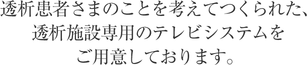 透析患者さまのことを考えてつくられた、透析施設専用のテレビシステムをご用意しております。