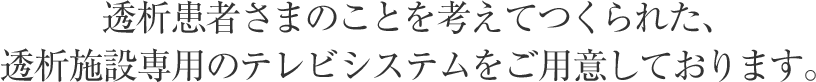 透析患者さまのことを考えてつくられた、透析施設専用のテレビシステムをご用意しております。